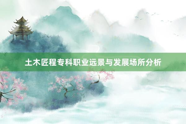 土木匠程专科职业远景与发展场所分析