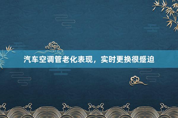 汽车空调管老化表现，实时更换很蹙迫